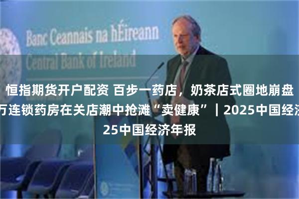 恒指期货开户配资 百步一药店，奶茶店式圈地崩盘：70万连锁药房在关店潮中抢滩“卖健康”｜2025中国